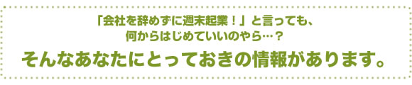 「会社を辞めずに週末起業!」と言っても、何からはじめていいのやら…?そんなあなたにとっておきの情報があります。