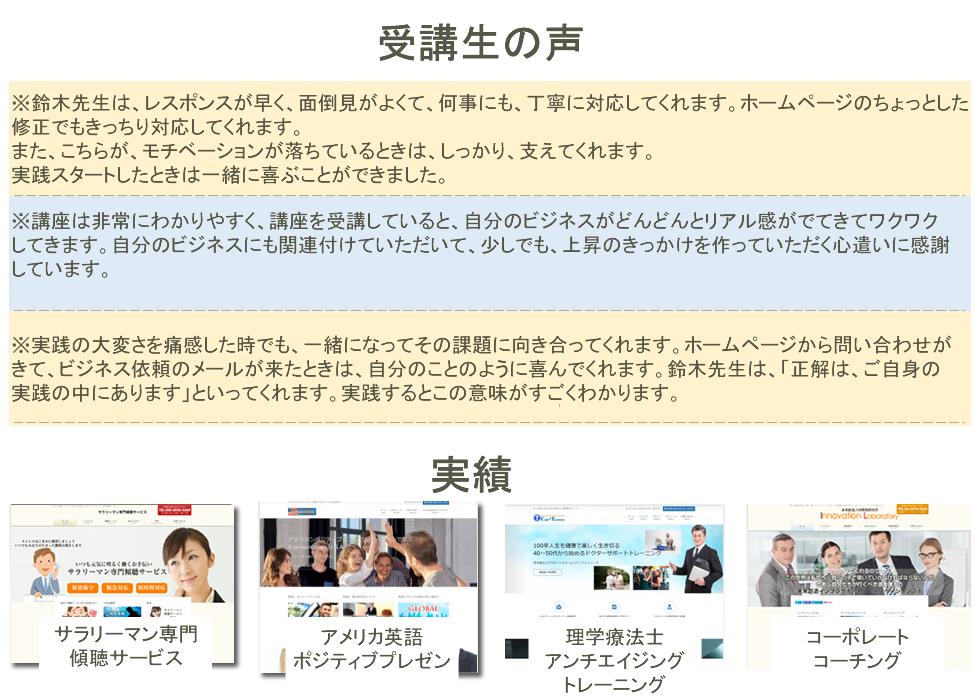 受講生の声※鈴木先生は、レスポンスが早く、面倒見がよくて、何事にも、丁寧に対応してくれます。ホームページのちょっとした
修正でもきっちり対応してくれます。
また、こちらが、モチベーションが落ちているときは、しっかり、支えてくれます。
実践スタートしたときは一緒に喜ぶことができました。※講座は非常にわかりやすく、講座を受講していると、自分のビジネスがどんどんとリアル感がでてきてワクワク
してきます。自分のビジネスにも関連付けていただいて、少しでも、上昇のきっかけを作っていただく心遣いに感謝
しています。※実践の大変さを痛感した時でも、一緒になってその課題に向き合ってくれます。ホームページから問い合わせが
きて、ビジネス依頼のメールが来たときは、自分のことのように喜んでくれます。鈴木先生は、「正解は、ご自身の
実践の中にあります」といってくれます。実践するとこの意味がすごくわかります。サラリーマン専門
傾聴サービスアメリカ英語
ポジティブプレゼン理学療法士アンチエイジング
トレーニングコーポレート
コーチング