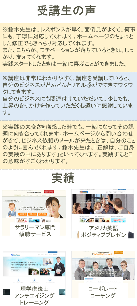 受講生の声※鈴木先生は、レスポンスが早く、面倒見がよくて、何事にも、丁寧に対応してくれます。ホームページのちょっとした
修正でもきっちり対応してくれます。
また、こちらが、モチベーションが落ちているときは、しっかり、支えてくれます。
実践スタートしたときは一緒に喜ぶことができました。※講座は非常にわかりやすく、講座を受講していると、自分のビジネスがどんどんとリアル感がでてきてワクワク
してきます。自分のビジネスにも関連付けていただいて、少しでも、上昇のきっかけを作っていただく心遣いに感謝
しています。※実践の大変さを痛感した時でも、一緒になってその課題に向き合ってくれます。ホームページから問い合わせが
きて、ビジネス依頼のメールが来たときは、自分のことのように喜んでくれます。鈴木先生は、「正解は、ご自身の
実践の中にあります」といってくれます。実践するとこの意味がすごくわかります。サラリーマン専門
傾聴サービスアメリカ英語
ポジティブプレゼン理学療法士アンチエイジング
トレーニングコーポレート
コーチング