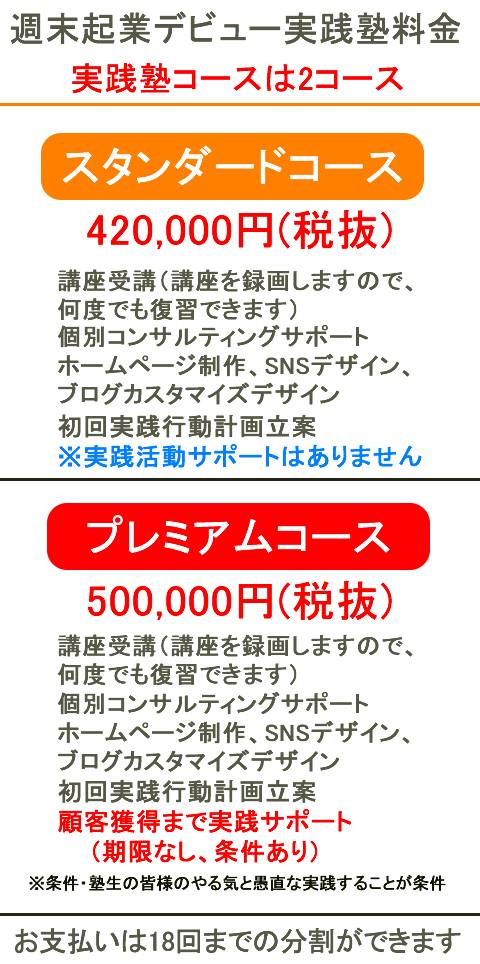 週末起業デビュー実践塾料金は2コーススタンダードコース420,000円(税抜)講座受講（録画動画視聴）個別コンサルティングサポートホームページ制作、SNSデザイン、ブログカスタマイズデザイン初回実践行動計画立案
※実践活動サポートはありません
1年間無料コンサルティングコースプレミアコース500,000円(税抜)講座受講（録画動画視聴）個別コンサルティングサポートホームページ制作、SNSデザイン、ブログカスタマイズデザイン顧客獲得まで実践サポート（期限なし、条件あり）※条件・塾生の皆様のやる気と愚直な実践することが条件お支払いは分割ができます