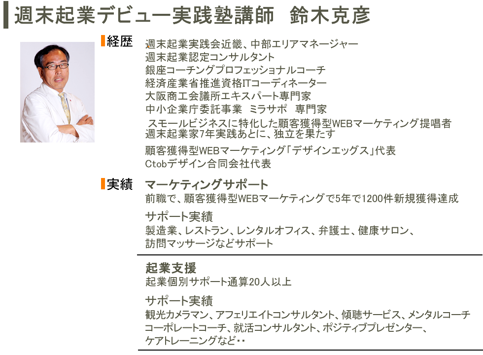 週末起業デビュー実践塾講師　鈴木克彦経歴週末起業実践会近畿、中部エリアマネージャー
週末起業認定コンサルタント
銀座コーチングプロフェッショナルコーチ
経済産業省推進資格ITコーディネーター
大阪商工会議所エキスパート専門家
中小企業庁委託事業　ミラサポ　専門家スモールビジネスに特化した顧客獲得型WEBマーケティング提唱者
顧客獲得型WEBマーケティング「デザインエッグス」代表
Ctobデザイン合同会社代表実績マーケティングサポート前職で、顧客獲得型WEBマーケティングで5年で1200件新規獲得達成サポート実績製造業、レストラン、レンタルオフィス、弁護士、健康サロン、
訪問マッサージなどサポート起業支援起業個別サポート通算20人以上サポート実績観光カメラマン、アフェリエイトコンサルタント、傾聴サービス、メンタルコーチ
コーポレートコーチ、就活コンサルタント、ポジティブプレゼンター、
ケアトレーニングなど・・