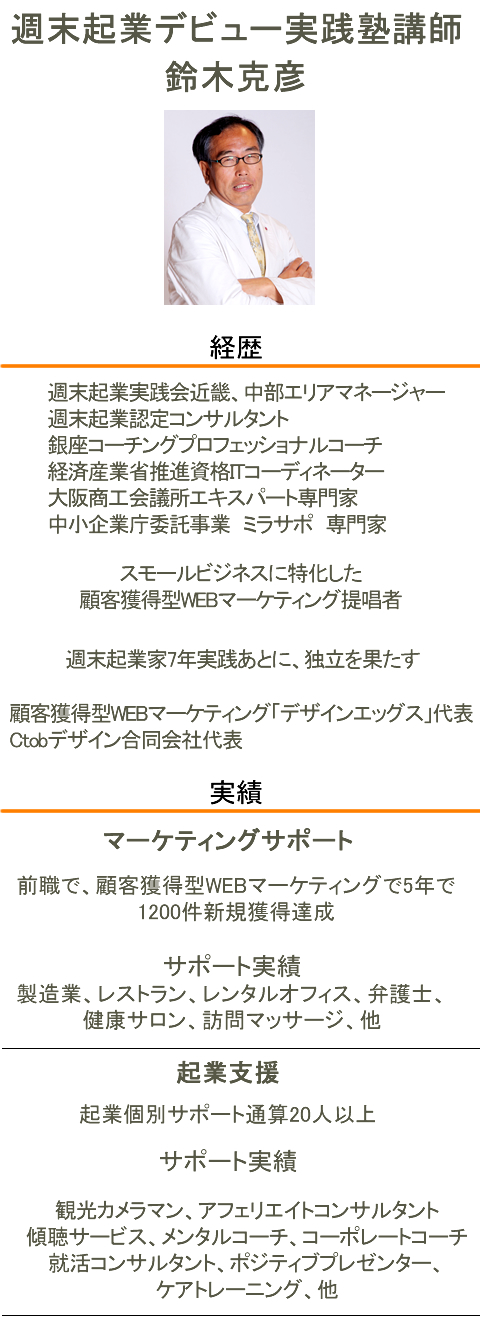 週末起業デビュー実践塾講師　鈴木克彦経歴週末起業実践会近畿、中部エリアマネージャー
週末起業認定コンサルタント
銀座コーチングプロフェッショナルコーチ
経済産業省推進資格ITコーディネーター
大阪商工会議所エキスパート専門家
中小企業庁委託事業　ミラサポ　専門家スモールビジネスに特化した顧客獲得型WEBマーケティング提唱者
顧客獲得型WEBマーケティング「デザインエッグス」代表
Ctobデザイン合同会社代表実績マーケティングサポート前職で、顧客獲得型WEBマーケティングで5年で1200件新規獲得達成サポート実績製造業、レストラン、レンタルオフィス、弁護士、健康サロン、
訪問マッサージなどサポート起業支援起業個別サポート通算20人以上サポート実績観光カメラマン、アフェリエイトコンサルタント、傾聴サービス、メンタルコーチ
コーポレートコーチ、就活コンサルタント、ポジティブプレゼンター、
ケアトレーニングなど・・