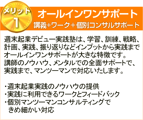 メリット1:
               オールインワンサポート講義+ワーク＋個別コンサルサポート週末起業デビュー実践塾は、学習、訓練、戦略、
計画、実践、振り返りなどインプットから実践まで
オールインワンサポートが大きな特徴です。
講師のノウハウ、メンタルでの全面サポートで、
実践まで、マンツーマンで対応いたします。

・週末起業実践のノウハウの提供
・実践に利用できるワークとフィードバック
・個別マンツーマンコンサルティングで
　きめ細かい対応