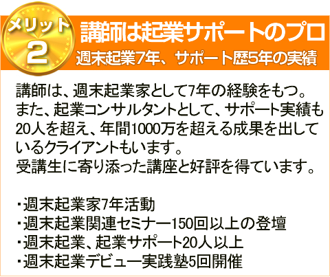 メリット2講師は起業サポートのプロ週末起業7年、サポート歴5年の実績講師は、週末起業家として7年の経験をもつ。
また、起業コンサルタントとして、サポート実績も
20人を超え、年間1000万を超える成果を出して
いるクライアントもいます。
受講生に寄り添った講座と好評を得ています。
・週末起業家7年活動
・週末起業関連セミナー150回以上の登壇
・週末起業、起業サポート20人以上
・週末起業デビュー実践塾5回開催