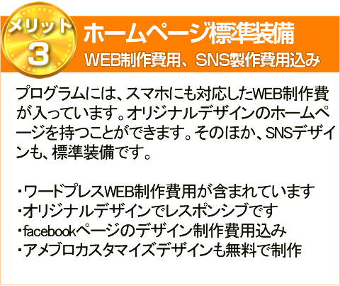 メリット3ホームページ標準装備WEB制作費用、SNS製作費用込みプログラムには、スマホにも対応したWEB制作費
が入っています。オリジナルデザインのホームペ
ージを持つことができます。そのほか、SNSデザイ
ンも、標準装備です。
・ワードプレスWEB制作費用が含まれています
・オリジナルデザインでレスポンシブです
・facebookページのデザイン制作費用込み
・アメブロカスタマイズデザインも無料で制作