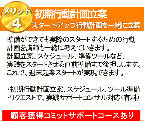 メ準備ができても実際のスタートするための行動
計画を講師も一緒に考えていきます。
計画立案、スケジュール、準備ツールなど、
実践をスタートさせる直前準備まで後押しします。
これで、週末起業スタートが実現できます。
・初期行動計画立案、スケジュール、ツール準備

・リクエストで、実践サポートコンサル対応（有料）顧客獲得コミットサポートコースあり