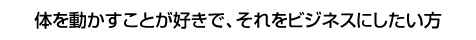 体を動かすことが好きで、それをビジネスにしたい方