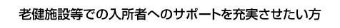 老健施設等での入所者へのサポートを充実させたい方